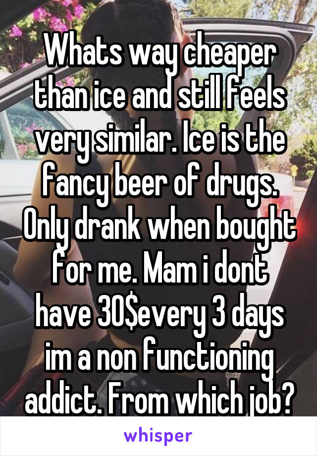 Whats way cheaper than ice and still feels very similar. Ice is the fancy beer of drugs. Only drank when bought for me. Mam i dont have 30$every 3 days im a non functioning addict. From which job?