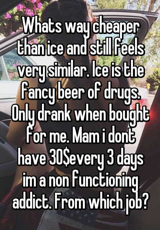 Whats way cheaper than ice and still feels very similar. Ice is the fancy beer of drugs. Only drank when bought for me. Mam i dont have 30$every 3 days im a non functioning addict. From which job?