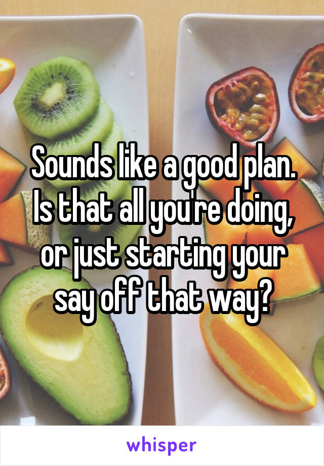 Sounds like a good plan. Is that all you're doing, or just starting your say off that way?