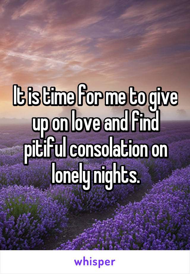 It is time for me to give up on love and find pitiful consolation on lonely nights.