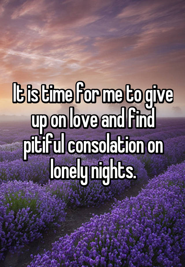 It is time for me to give up on love and find pitiful consolation on lonely nights.