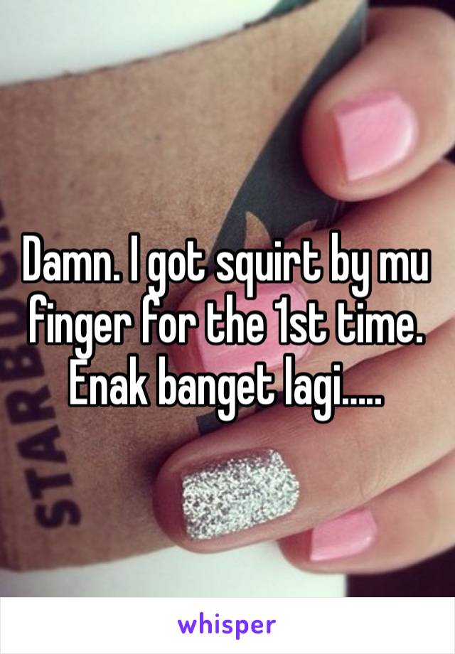 Damn. I got squirt by mu finger for the 1st time. Enak banget lagi…..