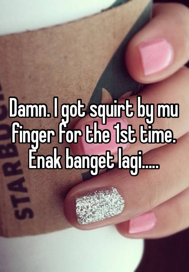 Damn. I got squirt by mu finger for the 1st time. Enak banget lagi…..