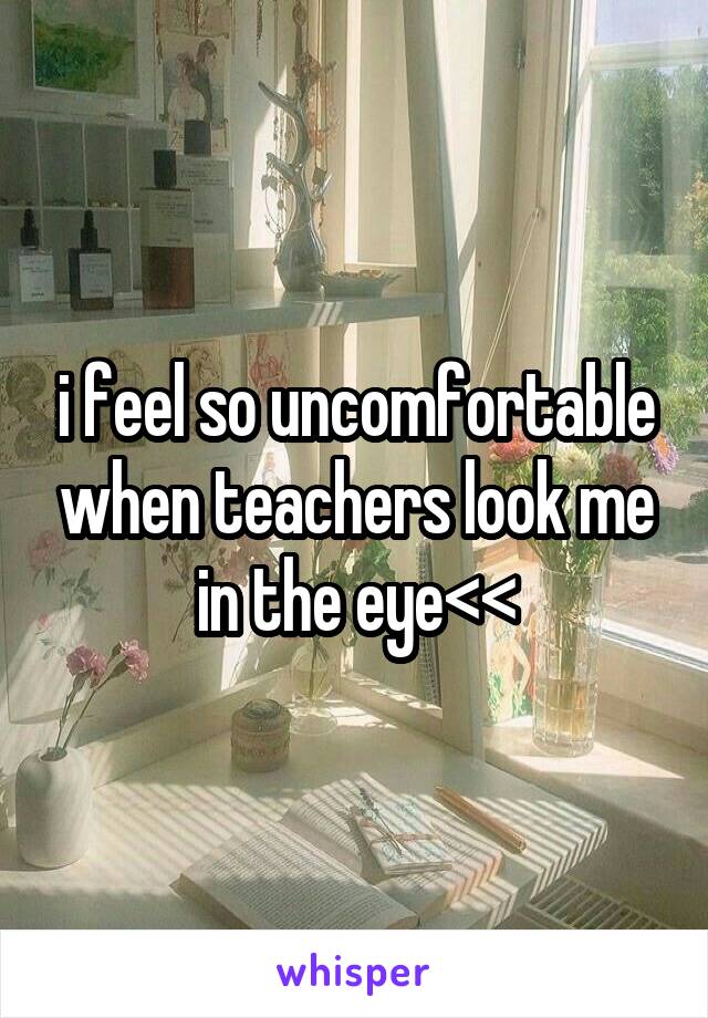 i feel so uncomfortable when teachers look me in the eye<<