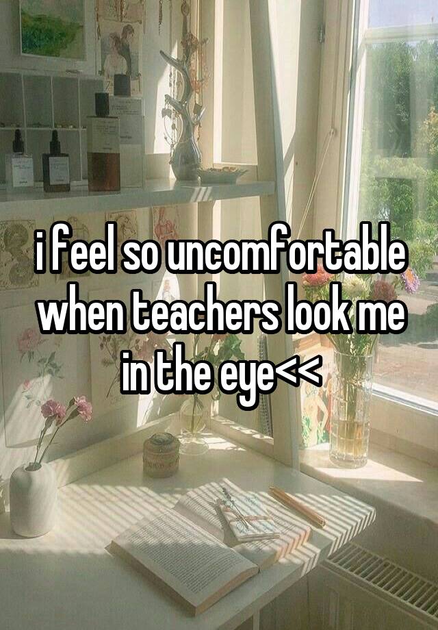 i feel so uncomfortable when teachers look me in the eye<<