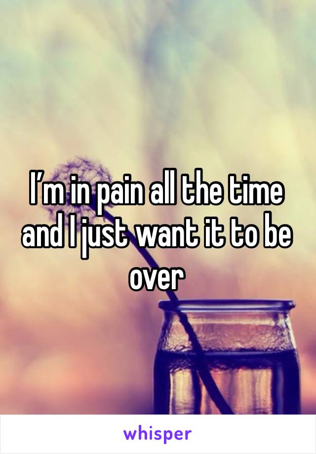 I’m in pain all the time and I just want it to be over