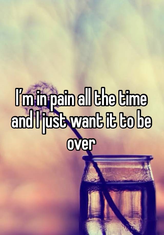 I’m in pain all the time and I just want it to be over