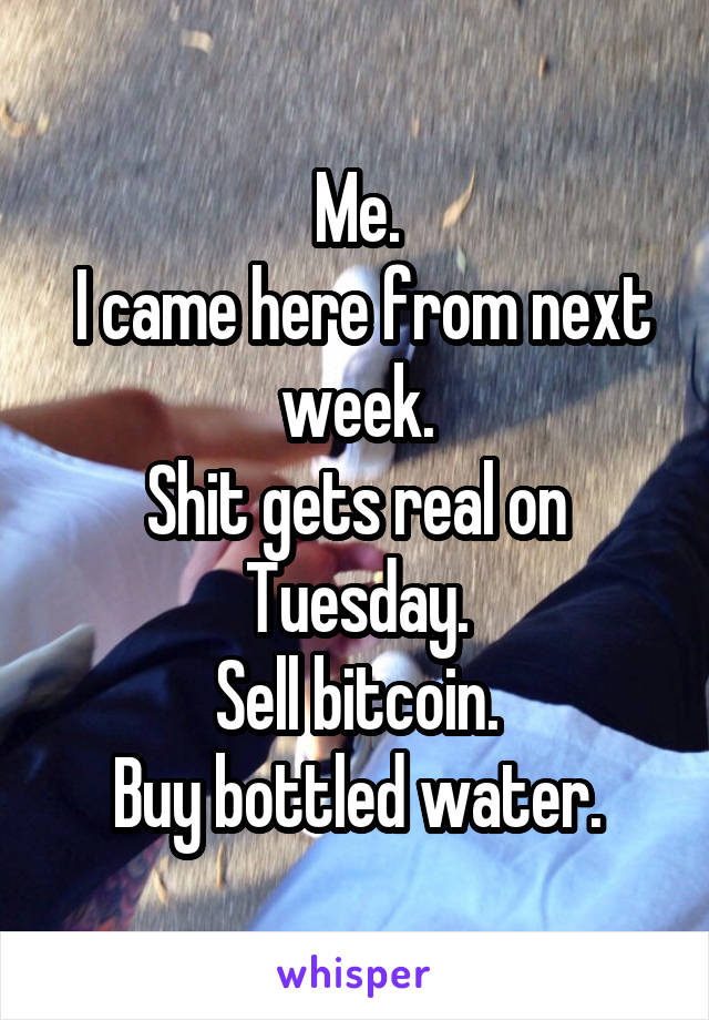 Me.
 I came here from next week.
Shit gets real on Tuesday.
Sell bitcoin.
Buy bottled water.