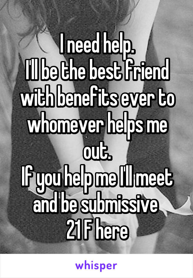 I need help.
I'll be the best friend with benefits ever to whomever helps me out.
If you help me I'll meet and be submissive 
21 F here