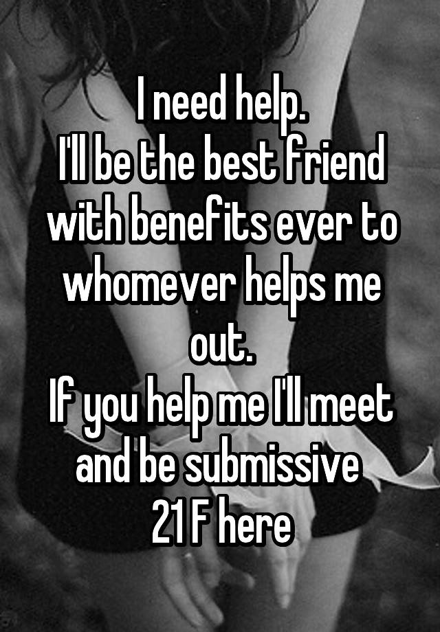 I need help.
I'll be the best friend with benefits ever to whomever helps me out.
If you help me I'll meet and be submissive 
21 F here