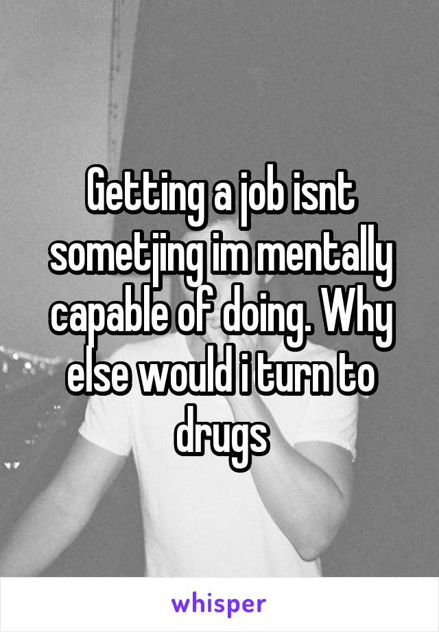 Getting a job isnt sometjing im mentally capable of doing. Why else would i turn to drugs