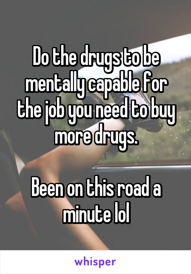 Do the drugs to be mentally capable for the job you need to buy more drugs.

Been on this road a minute lol