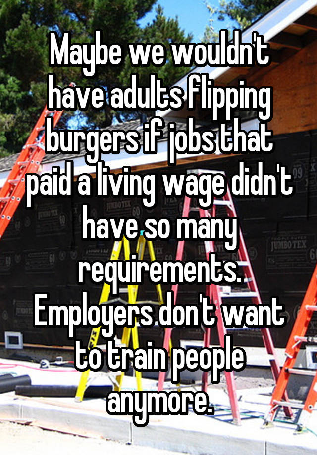 Maybe we wouldn't have adults flipping burgers if jobs that paid a living wage didn't have so many requirements. Employers don't want to train people anymore.