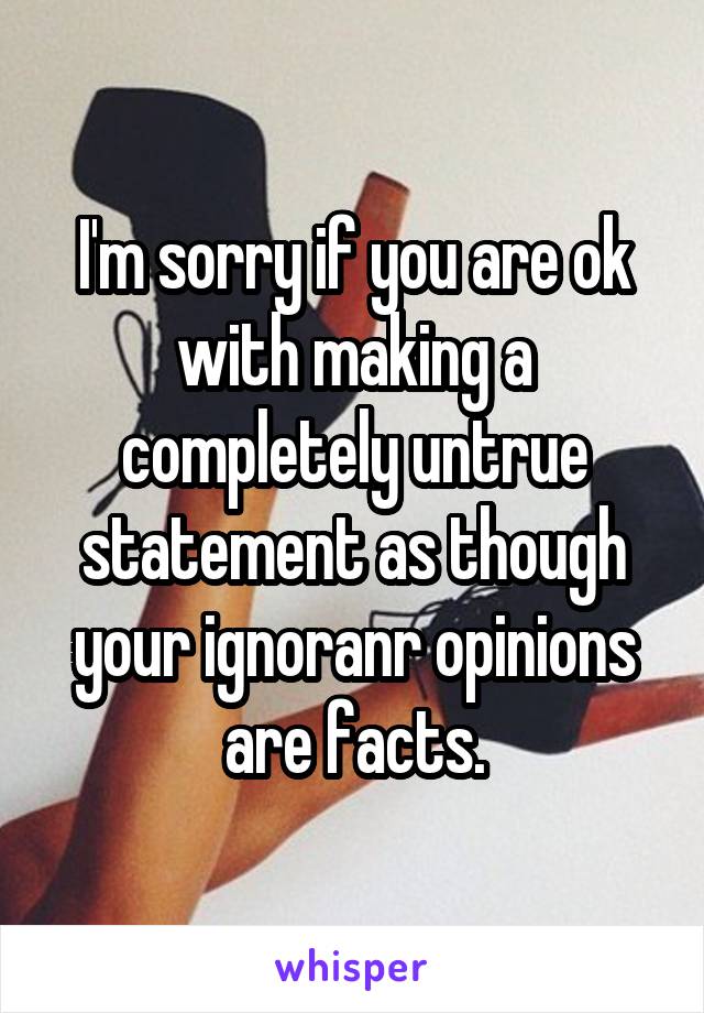 I'm sorry if you are ok with making a completely untrue statement as though your ignoranr opinions are facts.