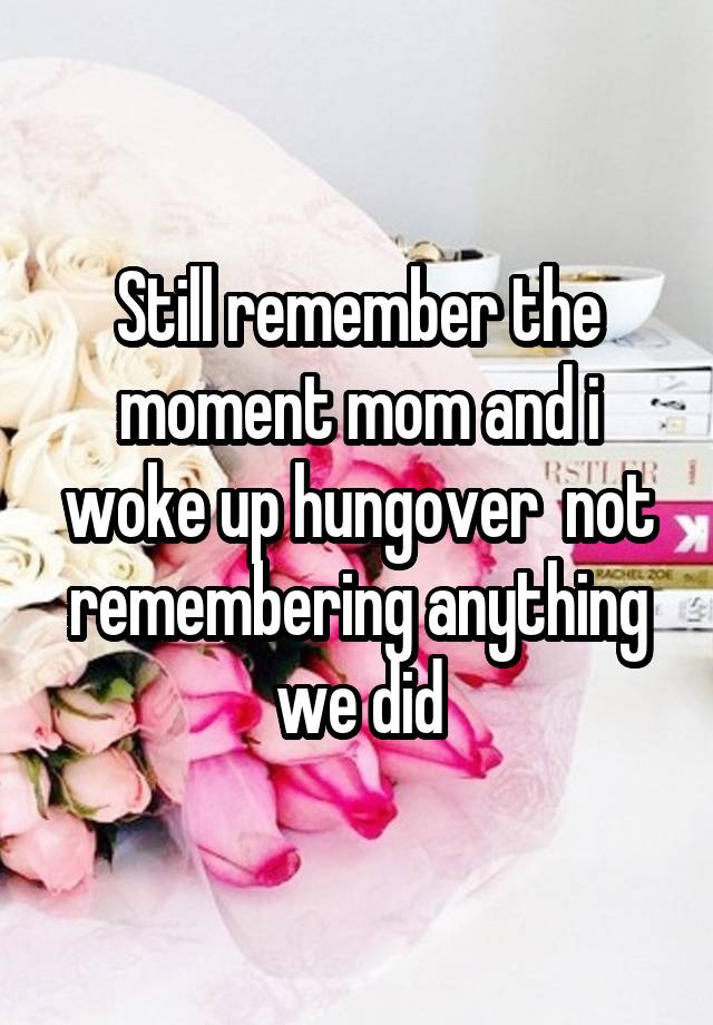 Still remember the moment mom and i woke up hungover  not remembering anything we did