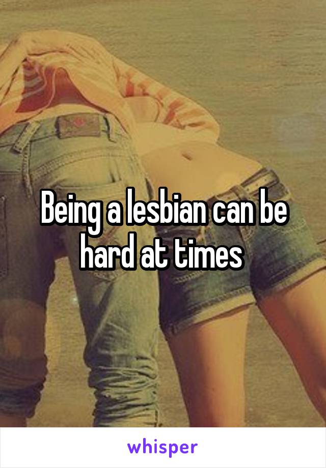 Being a lesbian can be hard at times 