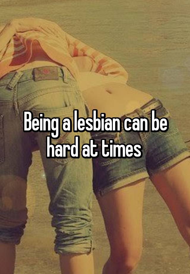 Being a lesbian can be hard at times 