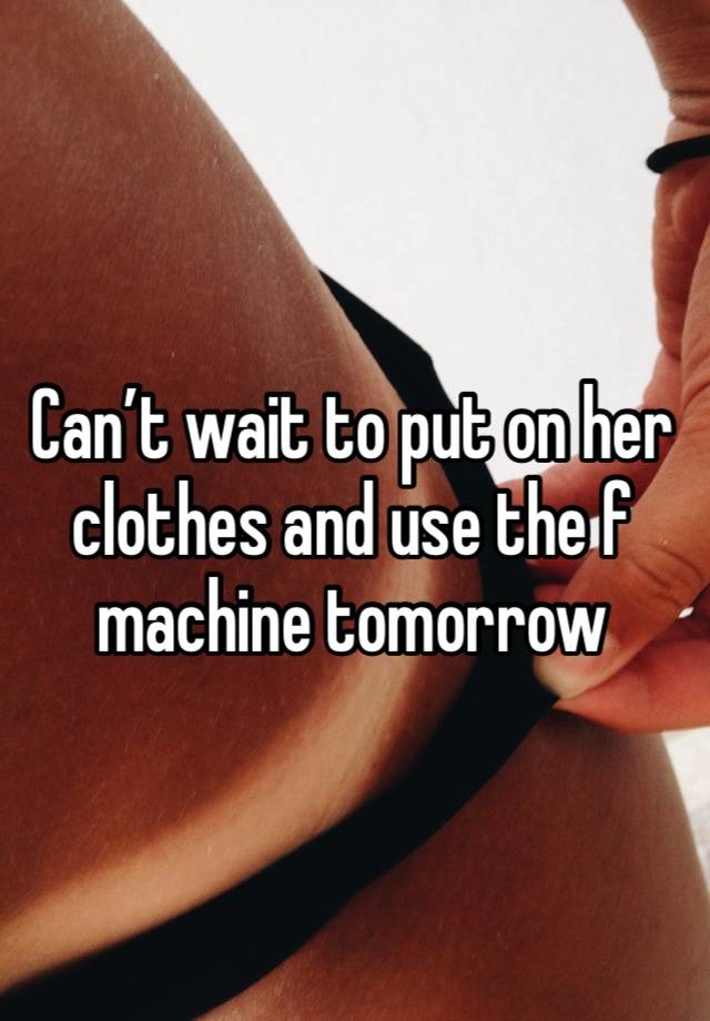 Can’t wait to put on her clothes and use the f machine tomorrow 