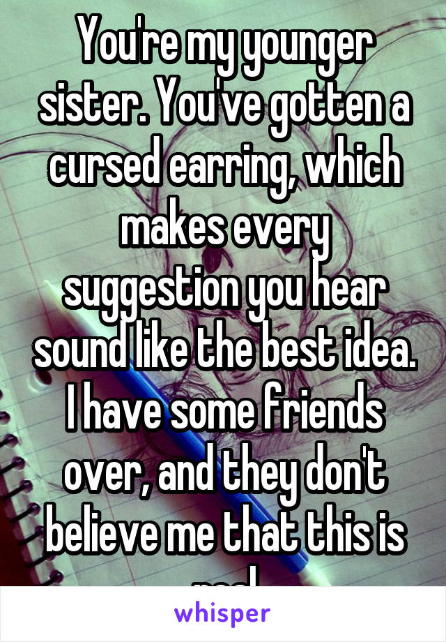 You're my younger sister. You've gotten a cursed earring, which makes every suggestion you hear sound like the best idea. I have some friends over, and they don't believe me that this is real