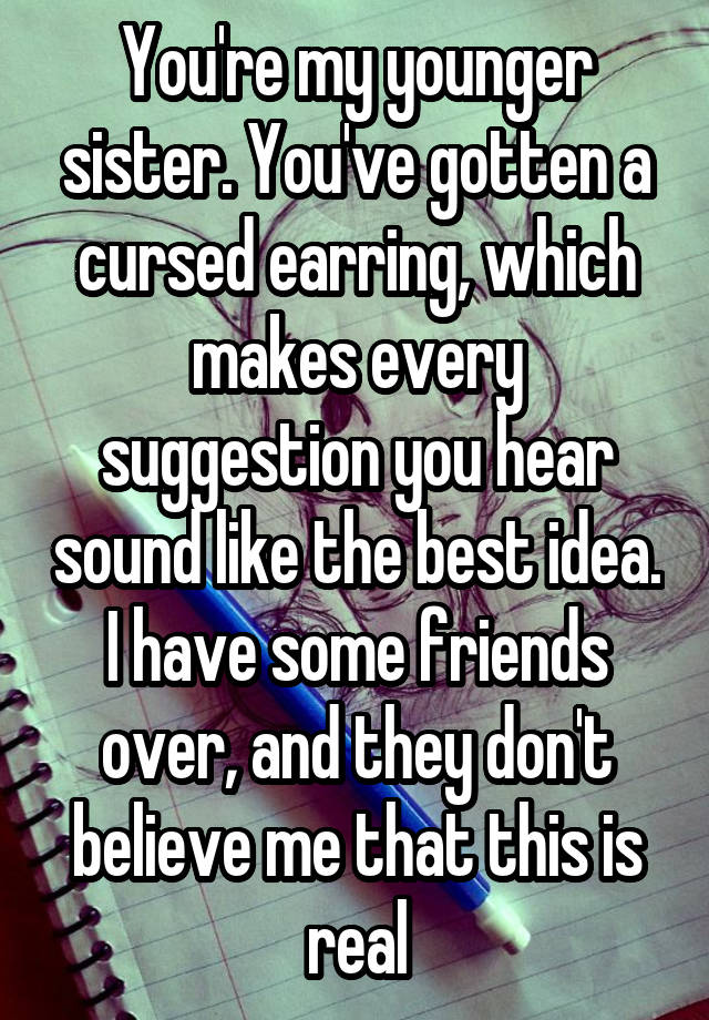 You're my younger sister. You've gotten a cursed earring, which makes every suggestion you hear sound like the best idea. I have some friends over, and they don't believe me that this is real