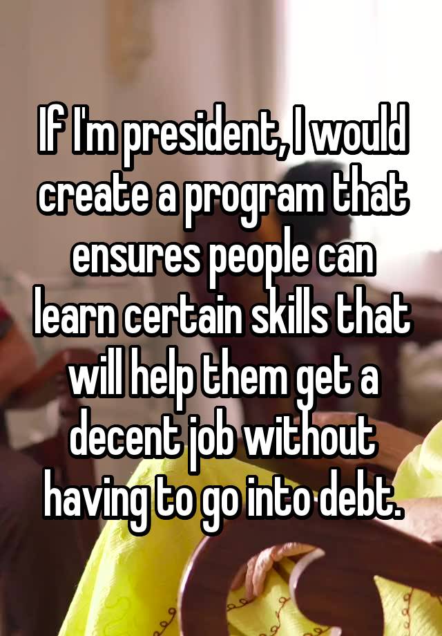 If I'm president, I would create a program that ensures people can learn certain skills that will help them get a decent job without having to go into debt.