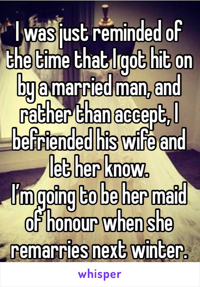 I was just reminded of the time that I got hit on by a married man, and rather than accept, I befriended his wife and let her know. 
I’m going to be her maid of honour when she remarries next winter. 