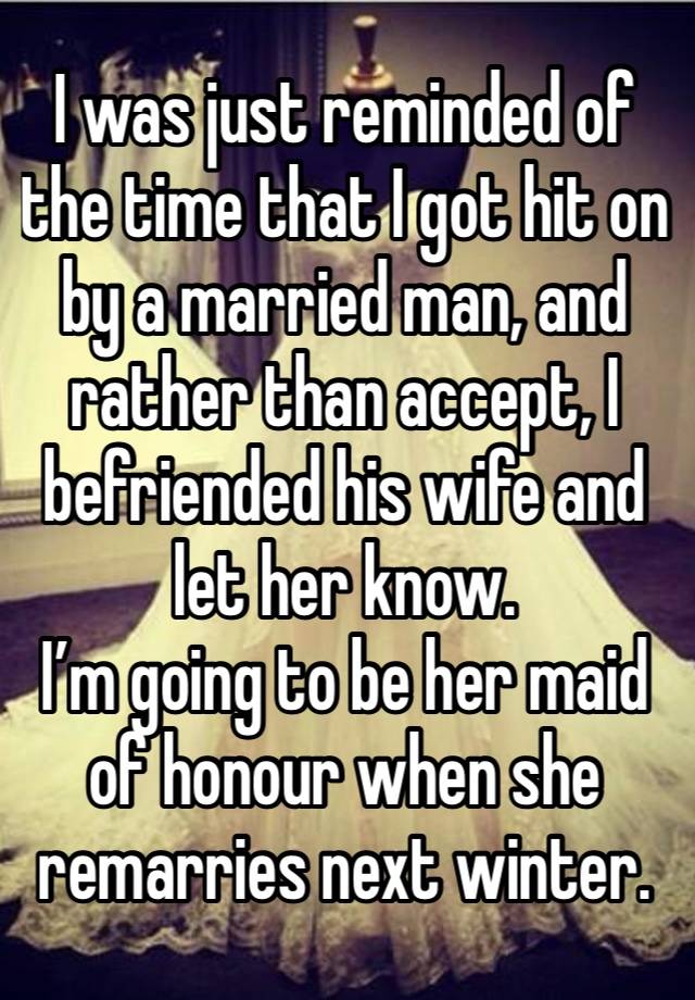 I was just reminded of the time that I got hit on by a married man, and rather than accept, I befriended his wife and let her know. 
I’m going to be her maid of honour when she remarries next winter. 