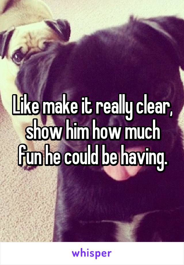 Like make it really clear, show him how much fun he could be having.