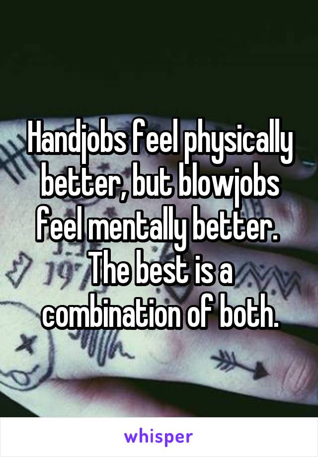 Handjobs feel physically better, but blowjobs feel mentally better.  The best is a combination of both.