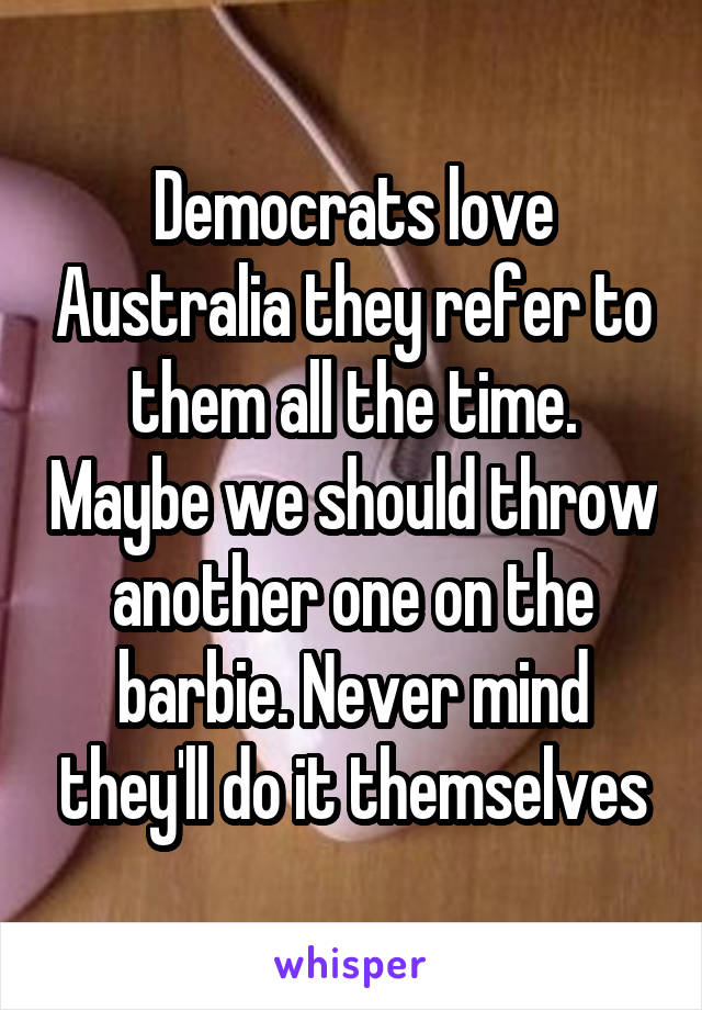 Democrats love Australia they refer to them all the time. Maybe we should throw another one on the barbie. Never mind they'll do it themselves