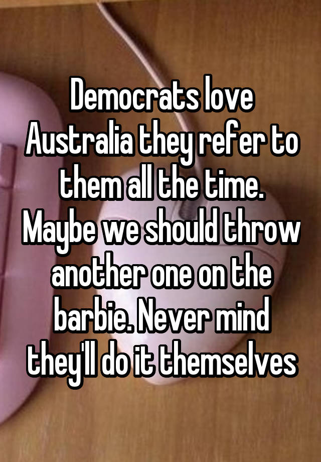 Democrats love Australia they refer to them all the time. Maybe we should throw another one on the barbie. Never mind they'll do it themselves