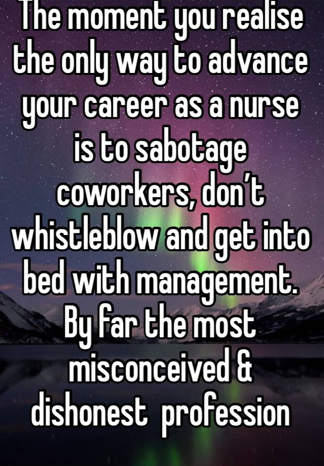 The moment you realise the only way to advance your career as a nurse is to sabotage coworkers, don’t whistleblow and get into bed with management. By far the most misconceived & dishonest  profession