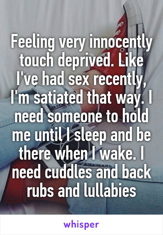 Feeling very innocently touch deprived. Like I've had sex recently, I'm satiated that way. I need someone to hold me until I sleep and be there when I wake. I need cuddles and back rubs and lullabies