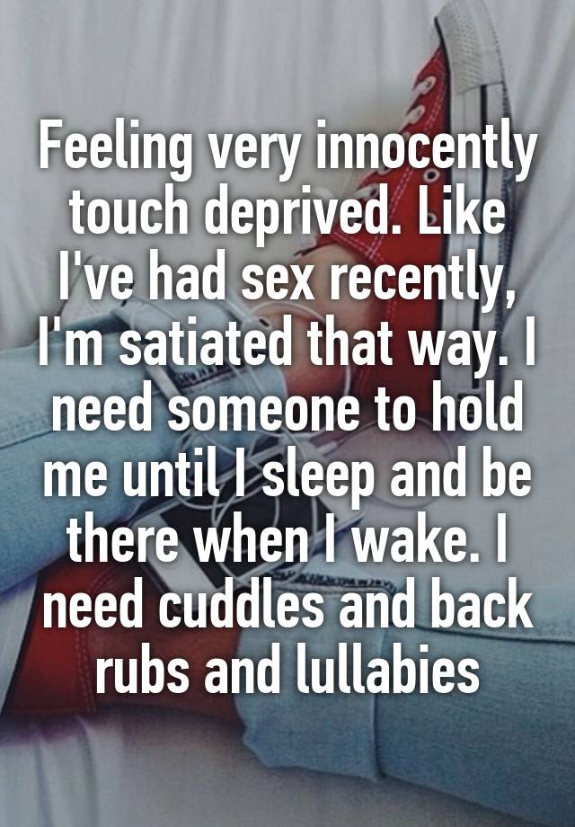 Feeling very innocently touch deprived. Like I've had sex recently, I'm satiated that way. I need someone to hold me until I sleep and be there when I wake. I need cuddles and back rubs and lullabies