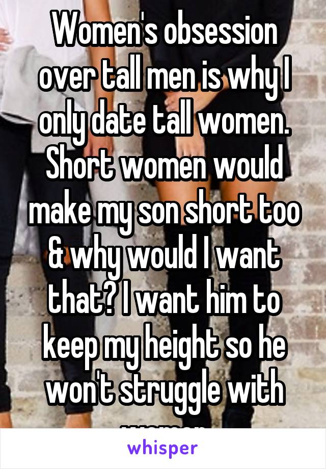 Women's obsession over tall men is why I only date tall women. Short women would make my son short too & why would I want that? I want him to keep my height so he won't struggle with women