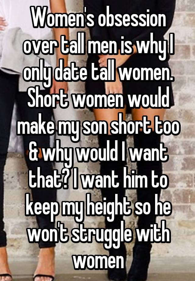 Women's obsession over tall men is why I only date tall women. Short women would make my son short too & why would I want that? I want him to keep my height so he won't struggle with women