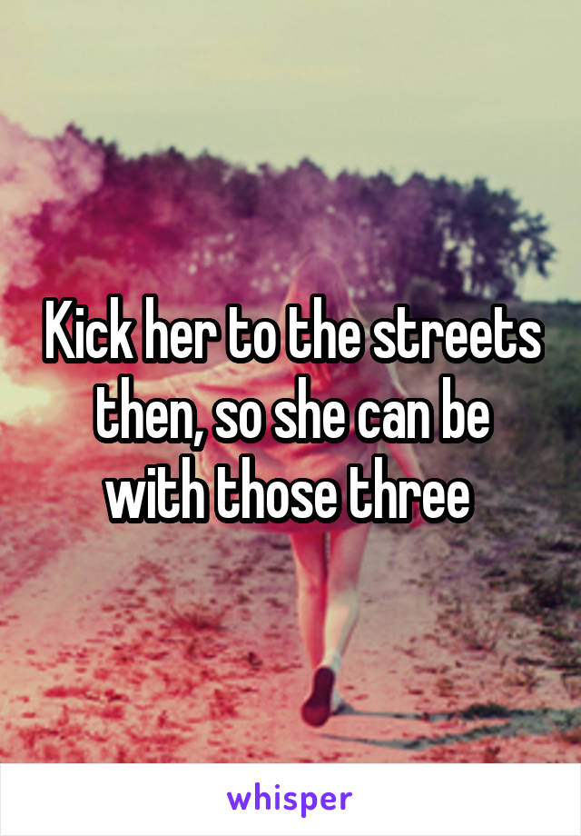 Kick her to the streets then, so she can be with those three 