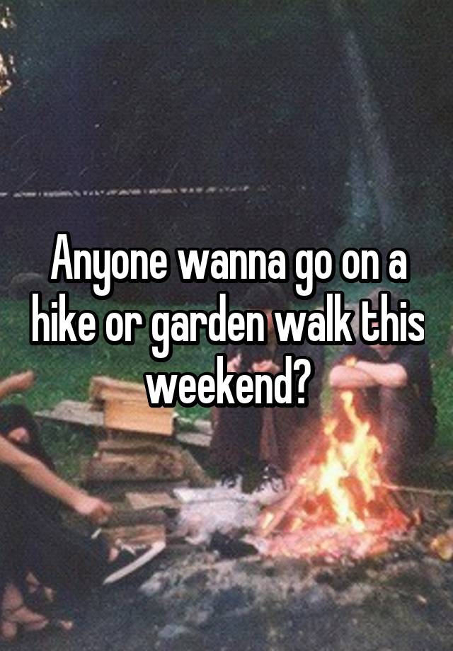 Anyone wanna go on a hike or garden walk this weekend?