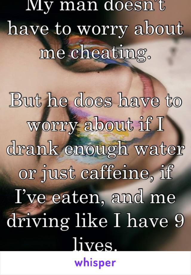 My man doesn’t have to worry about me cheating. 

But he does have to worry about if I drank enough water or just caffeine, if I’ve eaten, and me driving like I have 9 lives.