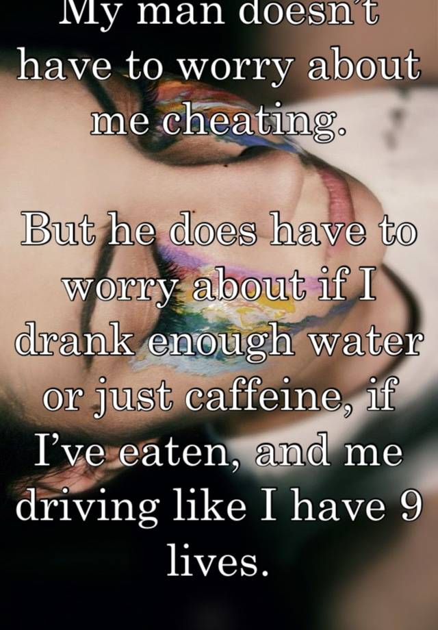 My man doesn’t have to worry about me cheating. 

But he does have to worry about if I drank enough water or just caffeine, if I’ve eaten, and me driving like I have 9 lives.