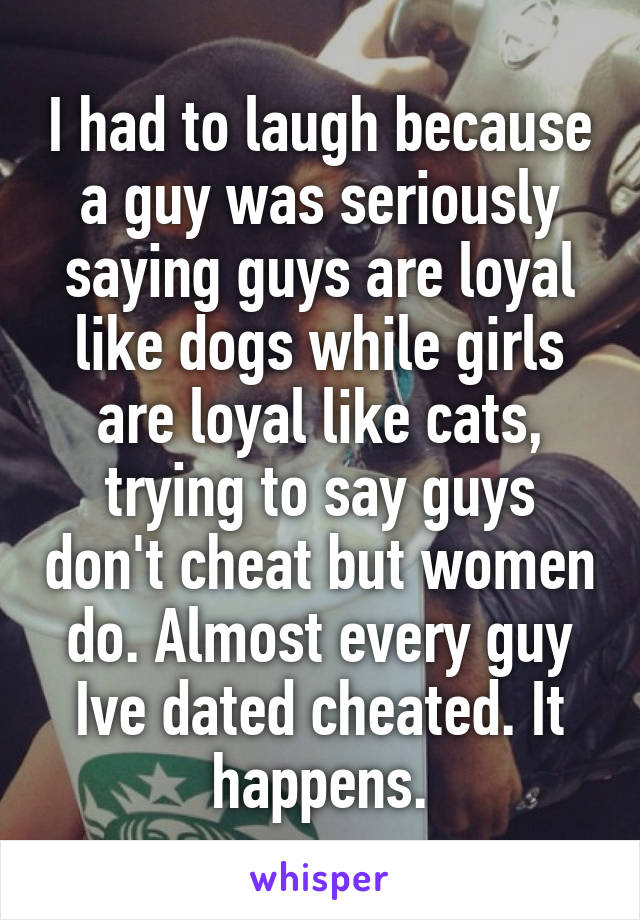 I had to laugh because a guy was seriously saying guys are loyal like dogs while girls are loyal like cats, trying to say guys don't cheat but women do. Almost every guy Ive dated cheated. It happens.