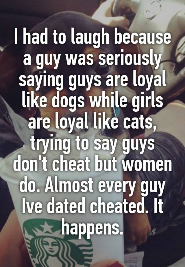 I had to laugh because a guy was seriously saying guys are loyal like dogs while girls are loyal like cats, trying to say guys don't cheat but women do. Almost every guy Ive dated cheated. It happens.