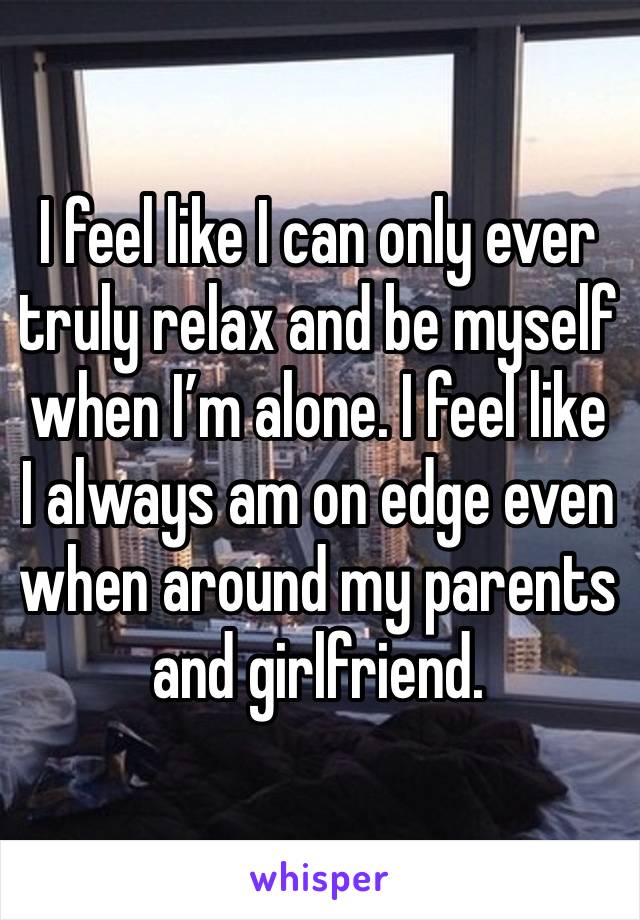 I feel like I can only ever truly relax and be myself when I’m alone. I feel like I always am on edge even when around my parents and girlfriend.