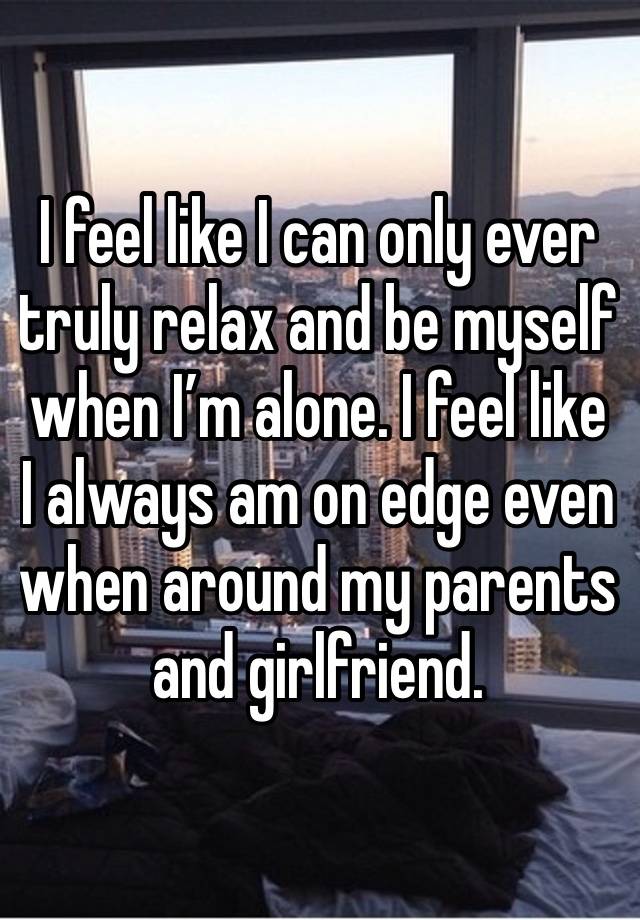 I feel like I can only ever truly relax and be myself when I’m alone. I feel like I always am on edge even when around my parents and girlfriend.