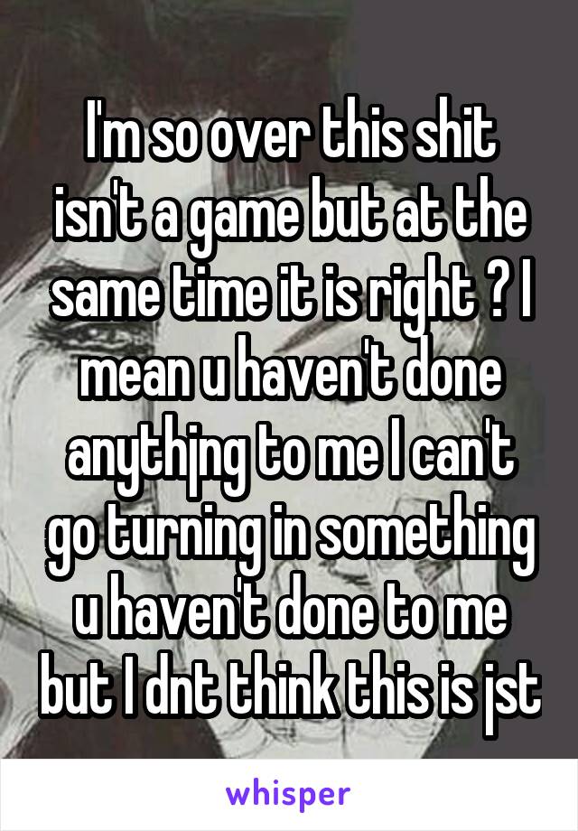 I'm so over this shit isn't a game but at the same time it is right ? I mean u haven't done anythjng to me I can't go turning in something u haven't done to me but I dnt think this is jst