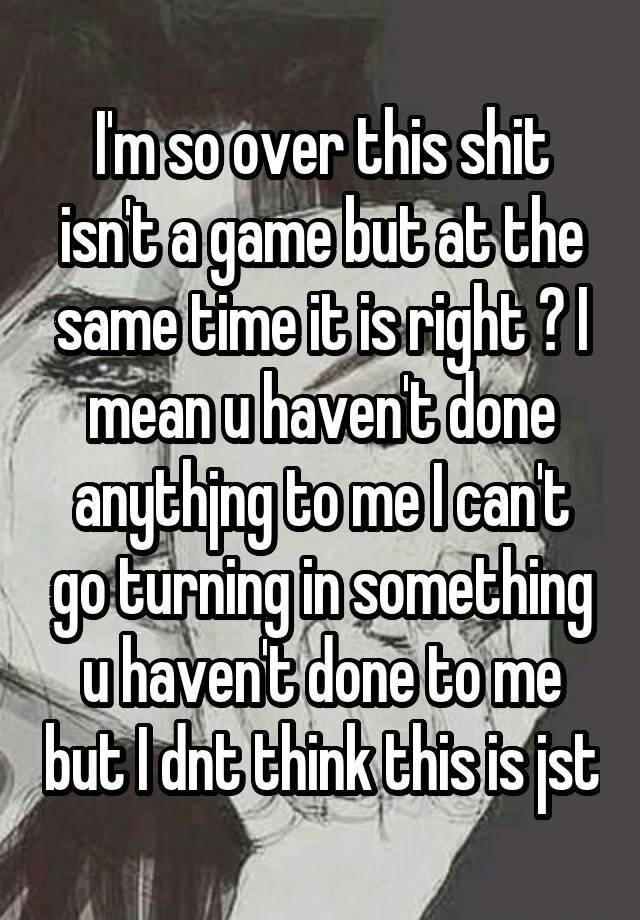 I'm so over this shit isn't a game but at the same time it is right ? I mean u haven't done anythjng to me I can't go turning in something u haven't done to me but I dnt think this is jst