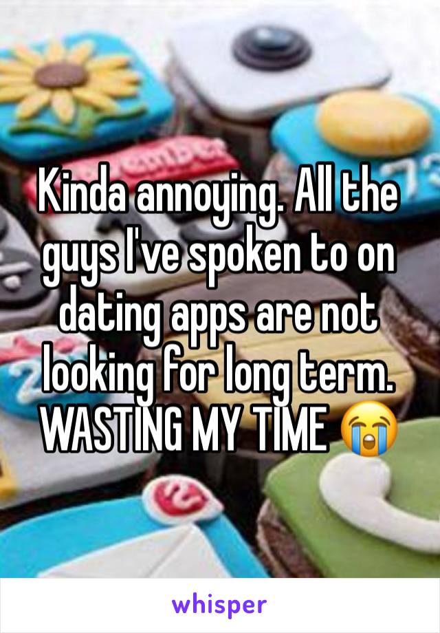 Kinda annoying. All the guys I've spoken to on dating apps are not looking for long term. WASTING MY TIME 😭