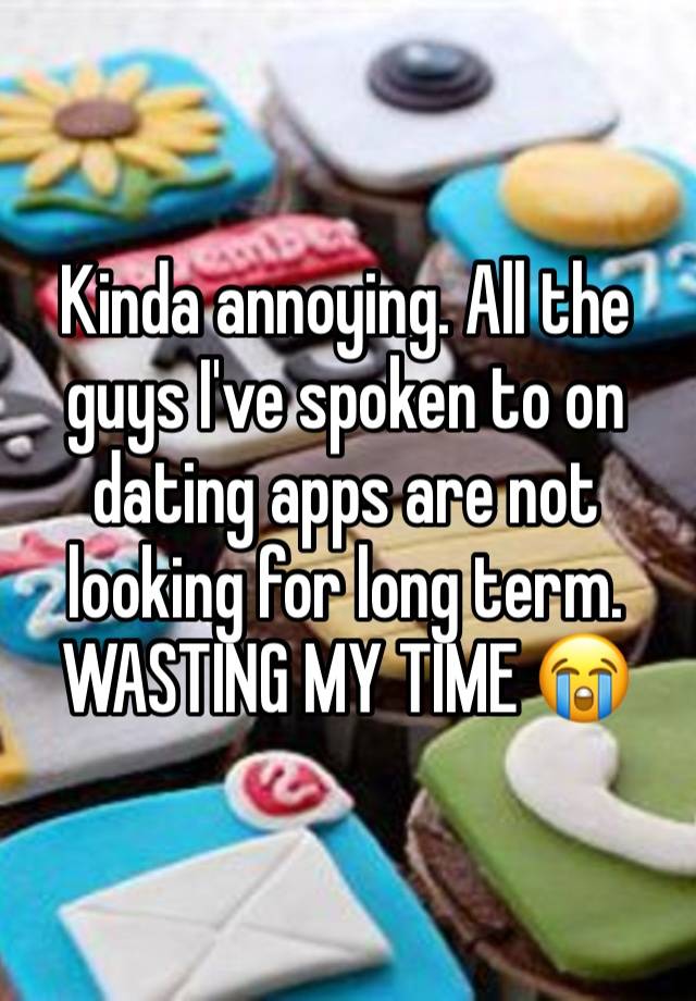 Kinda annoying. All the guys I've spoken to on dating apps are not looking for long term. WASTING MY TIME 😭