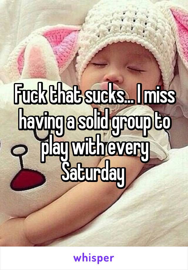 Fuck that sucks... I miss having a solid group to play with every Saturday 