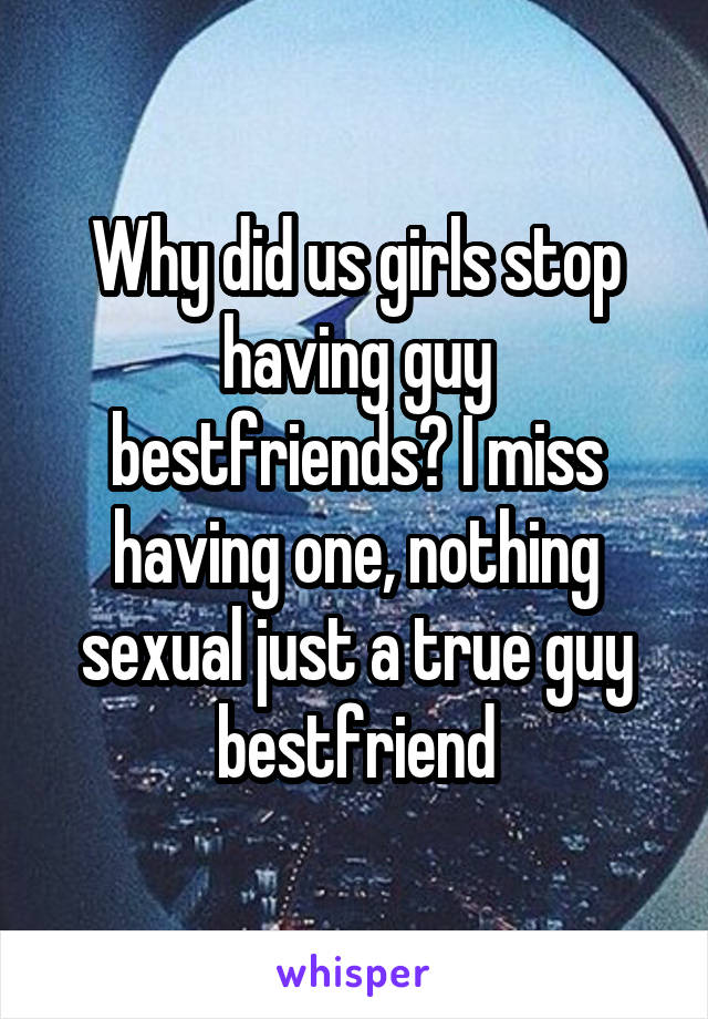 Why did us girls stop having guy bestfriends? I miss having one, nothing sexual just a true guy bestfriend